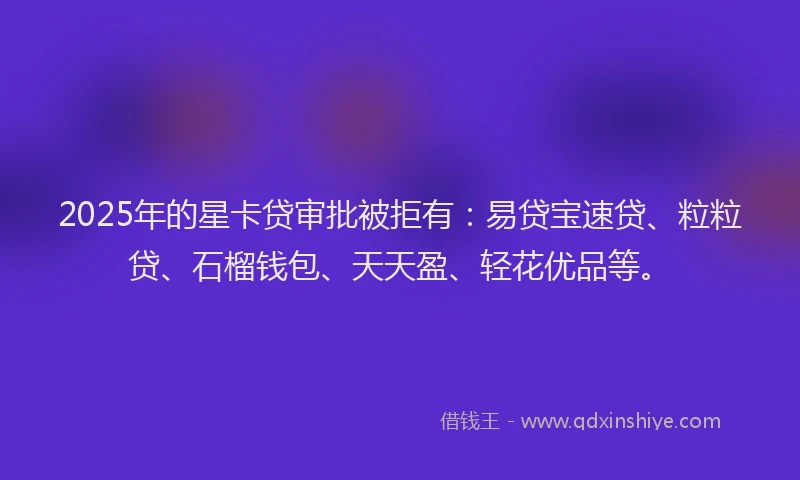 2025年的星卡贷审批被拒有：易贷宝速贷、粒粒贷、石榴钱包、天天盈、轻花优品等。