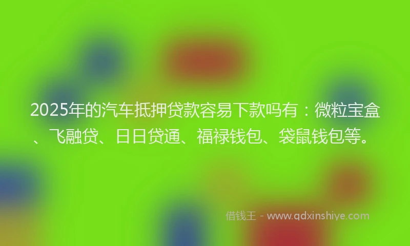 2025年的汽车抵押贷款容易下款吗有：微粒宝盒、飞融贷、日日贷通、福禄钱包、袋鼠钱包等。