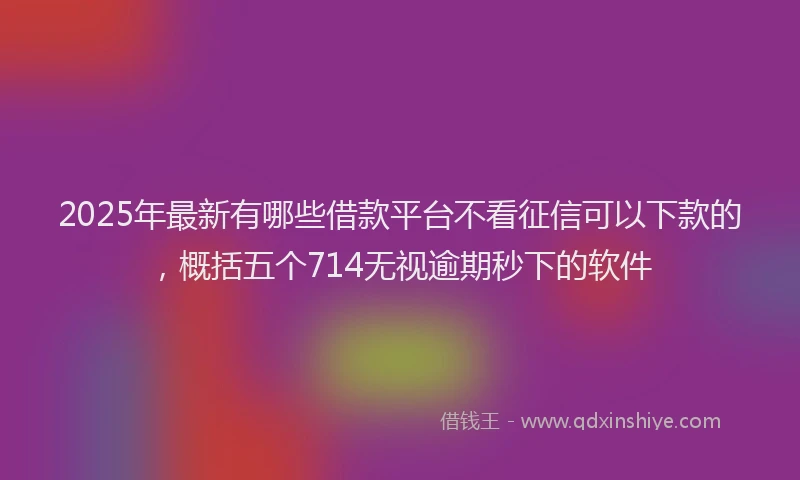 2025年最新有哪些借款平台不看征信可以下款的，概括五个714无视逾期秒下的软件