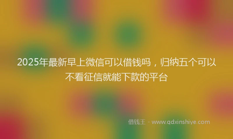 2025年最新早上微信可以借钱吗，归纳五个可以不看征信就能下款的平台
