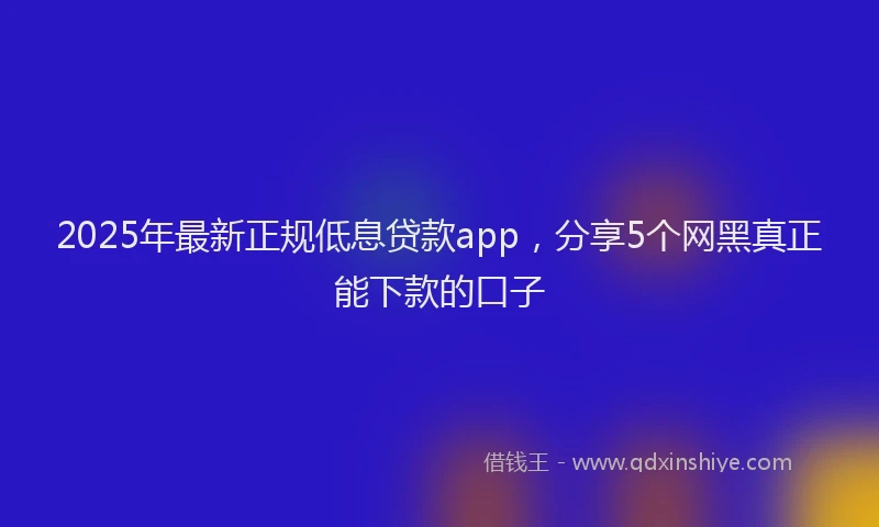 2025年最新正规低息贷款app，分享5个网黑真正能下款的口子