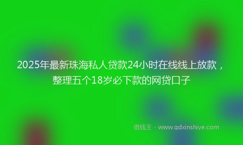 2025年最新珠海私人贷款24小时在线线上放款，整理五个18岁必下款的网贷口子