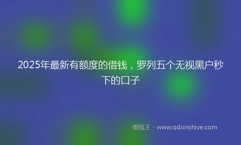 2025年最新有额度的借钱，罗列五个无视黑户秒下的口子
