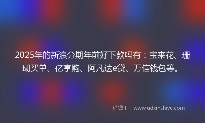 2025年的新浪分期年前好下款吗有：宝来花、珊瑚买单、亿享购、阿凡达e贷、万信钱包等。