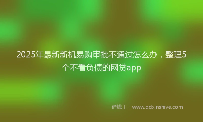 2025年最新新机易购审批不通过怎么办，整理5个不看负债的网贷app