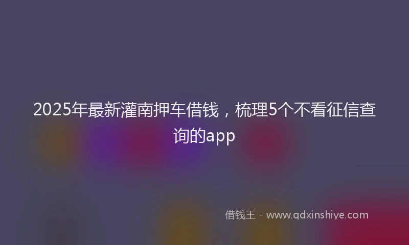 2025年最新灌南押车借钱，梳理5个不看征信查询的app