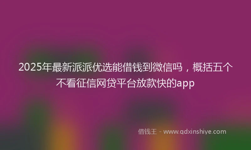 2025年最新派派优选能借钱到微信吗，概括五个不看征信网贷平台放款快的app