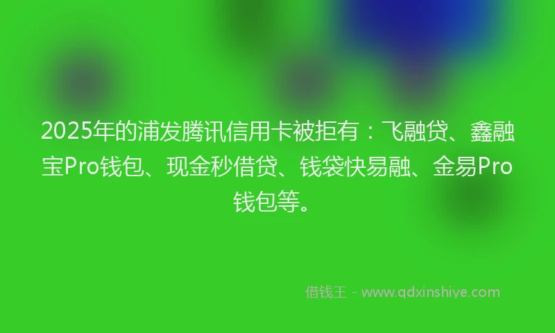 2025年的浦发腾讯信用卡被拒有：飞融贷、鑫融宝Pro钱包、现金秒借贷、钱袋快易融、金易Pro钱包等。