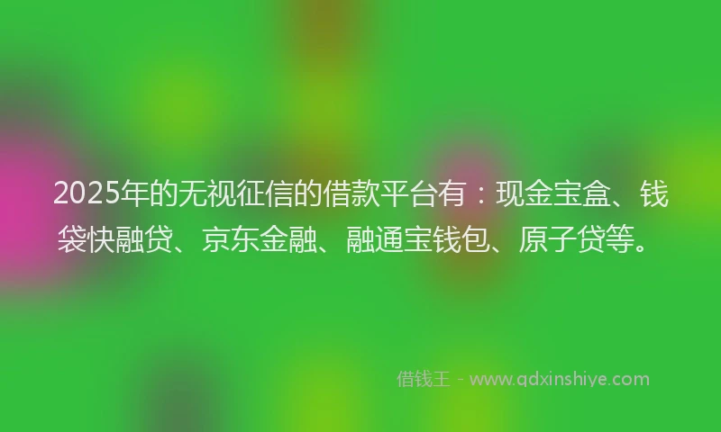 2025年的无视征信的借款平台有：现金宝盒、钱袋快融贷、京东金融、融通宝钱包、原子贷等。