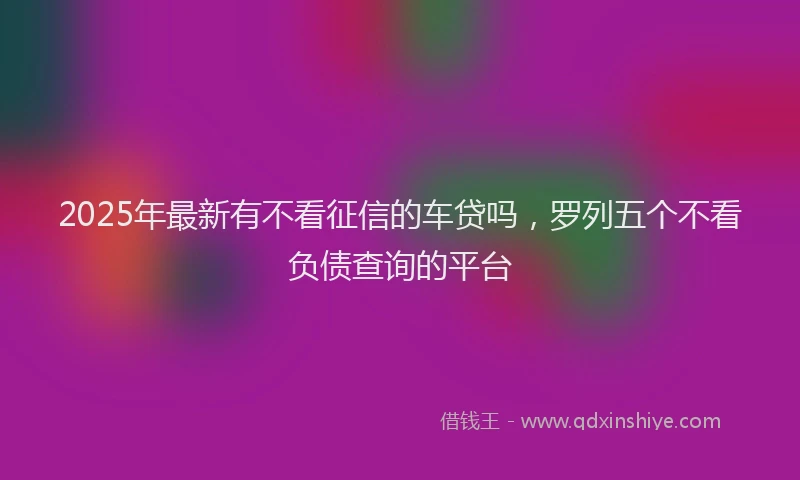 2025年最新有不看征信的车贷吗，罗列五个不看负债查询的平台