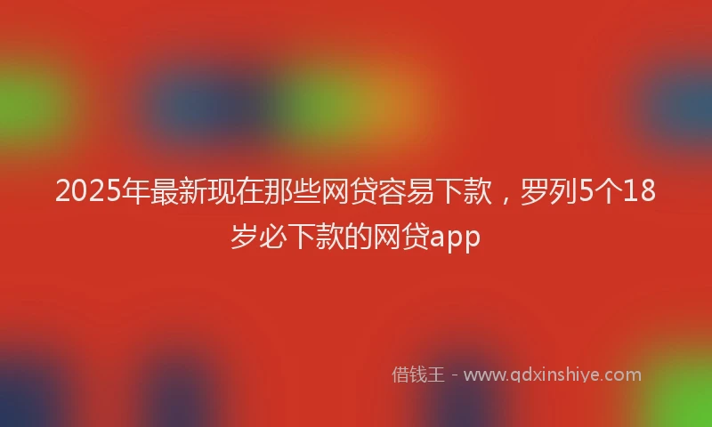 2025年最新现在那些网贷容易下款，罗列5个18岁必下款的网贷app