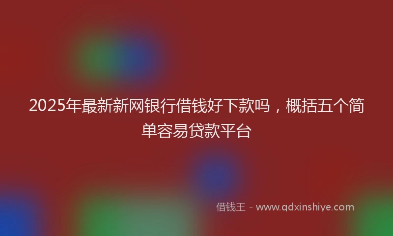 2025年最新新网银行借钱好下款吗，概括五个简单容易贷款平台