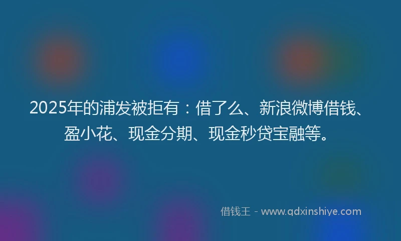 2025年的浦发被拒有：借了么、新浪微博借钱、盈小花、现金分期、现金秒贷宝融等。