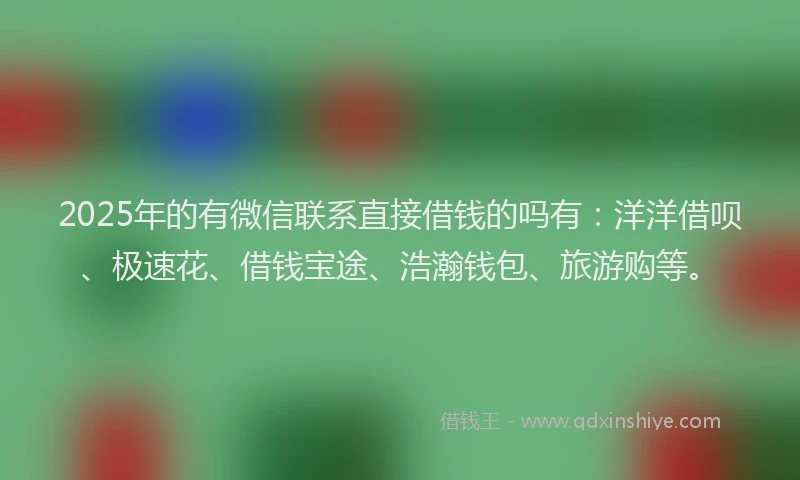 2025年的有微信联系直接借钱的吗有：洋洋借呗、极速花、借钱宝途、浩瀚钱包、旅游购等。