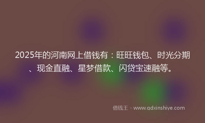 2025年的河南网上借钱有：旺旺钱包、时光分期、现金直融、星梦借款、闪贷宝速融等。