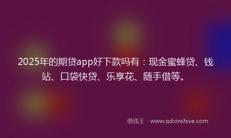 2025年的期贷app好下款吗有：现金蜜蜂贷、钱站、口袋快贷、乐享花、随手借等。