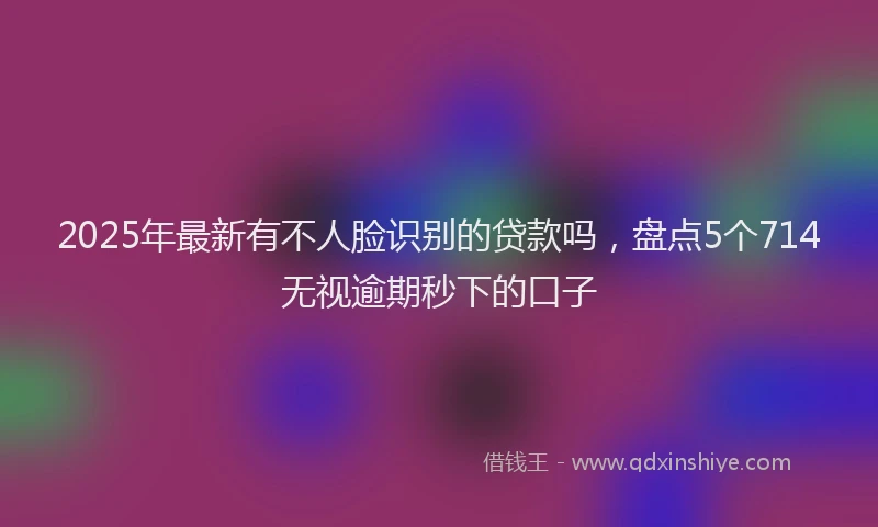 2025年最新有不人脸识别的贷款吗，盘点5个714无视逾期秒下的口子