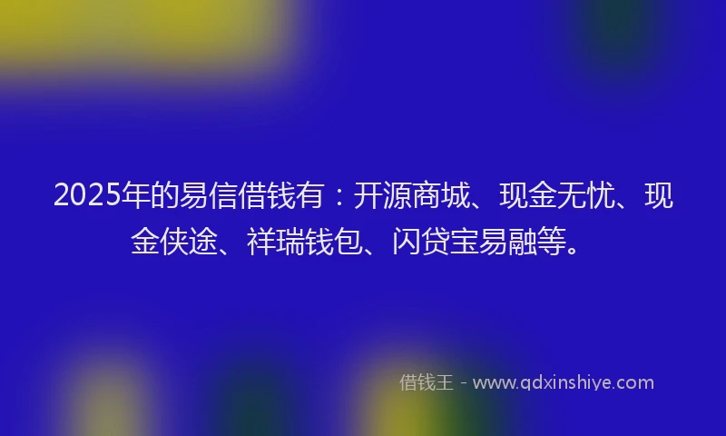 2025年的易信借钱有：开源商城、现金无忧、现金侠途、祥瑞钱包、闪贷宝易融等。