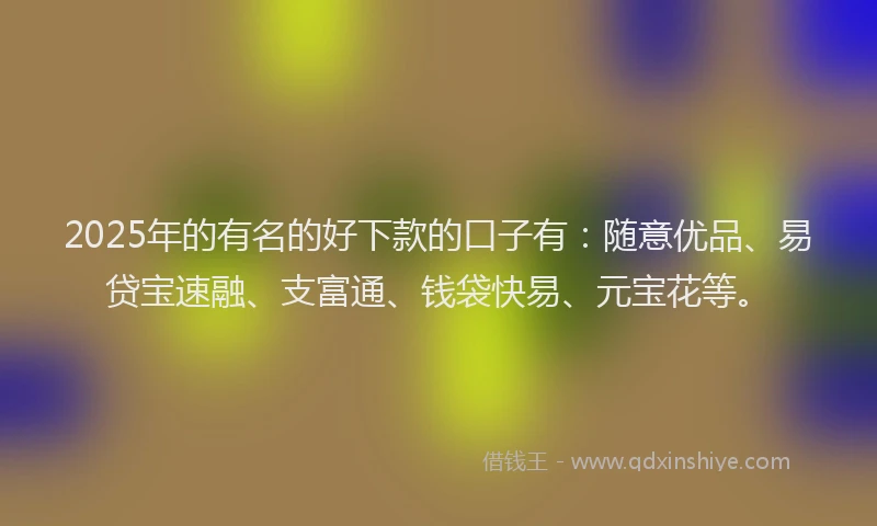 2025年的有名的好下款的口子有：随意优品、易贷宝速融、支富通、钱袋快易、元宝花等。