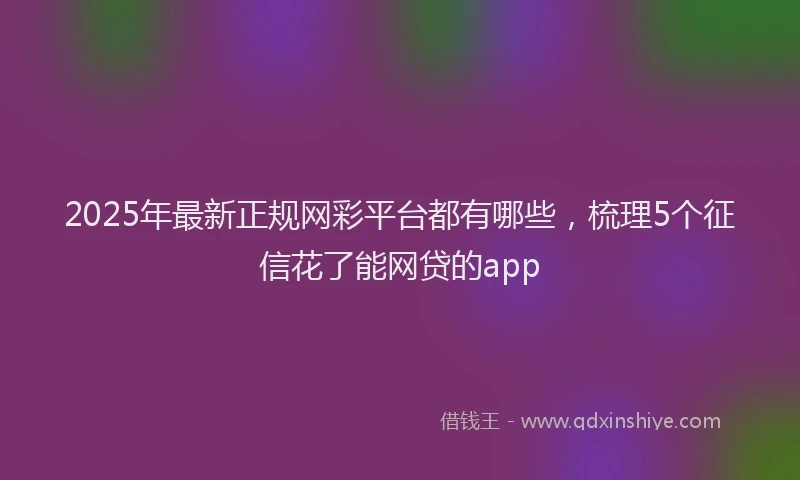 2025年最新正规网彩平台都有哪些，梳理5个征信花了能网贷的app