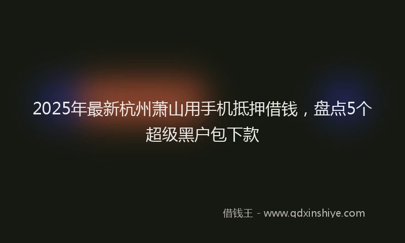 2025年最新杭州萧山用手机抵押借钱，盘点5个超级黑户包下款