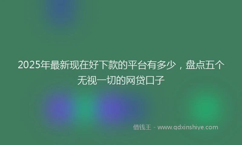 2025年最新现在好下款的平台有多少，盘点五个无视一切的网贷口子