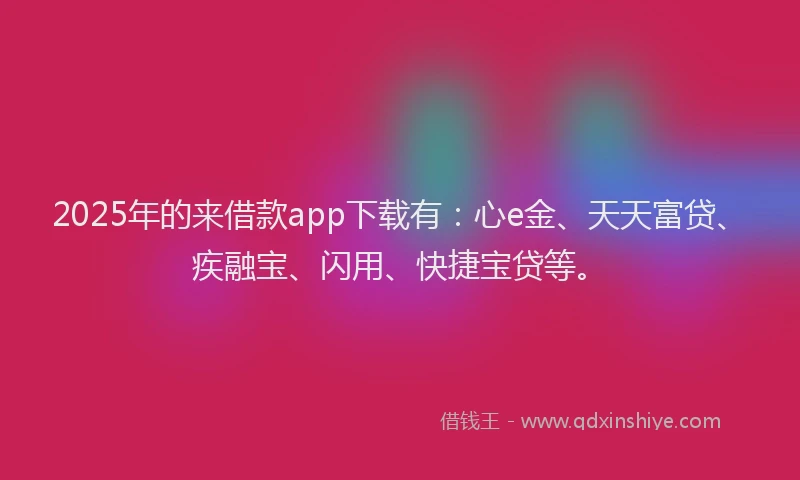 2025年的来借款app下载有：心e金、天天富贷、疾融宝、闪用、快捷宝贷等。