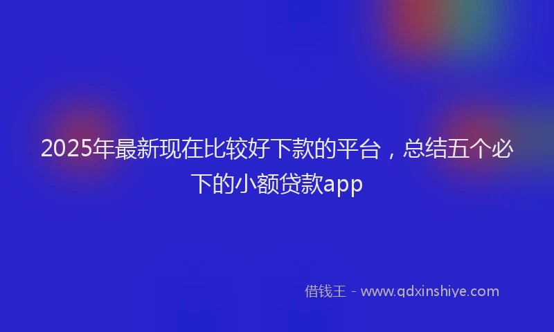 2025年最新现在比较好下款的平台，总结五个必下的小额贷款app