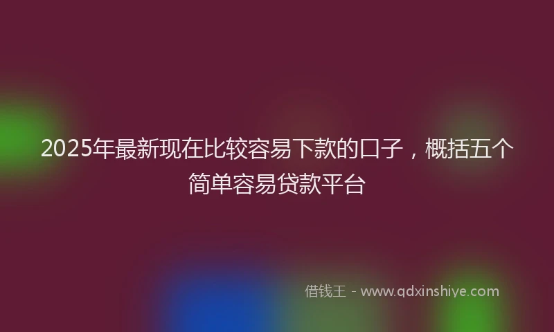 2025年最新现在比较容易下款的口子，概括五个简单容易贷款平台