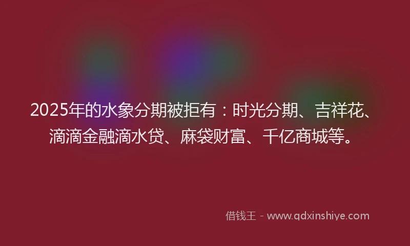 2025年的水象分期被拒有：时光分期、吉祥花、滴滴金融滴水贷、麻袋财富、千亿商城等。