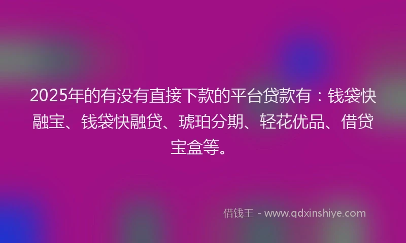 2025年的有没有直接下款的平台贷款有：钱袋快融宝、钱袋快融贷、琥珀分期、轻花优品、借贷宝盒等。