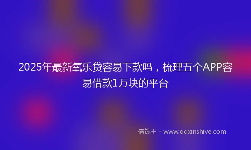 2025年最新氧乐贷容易下款吗，梳理五个APP容易借款1万块的平台