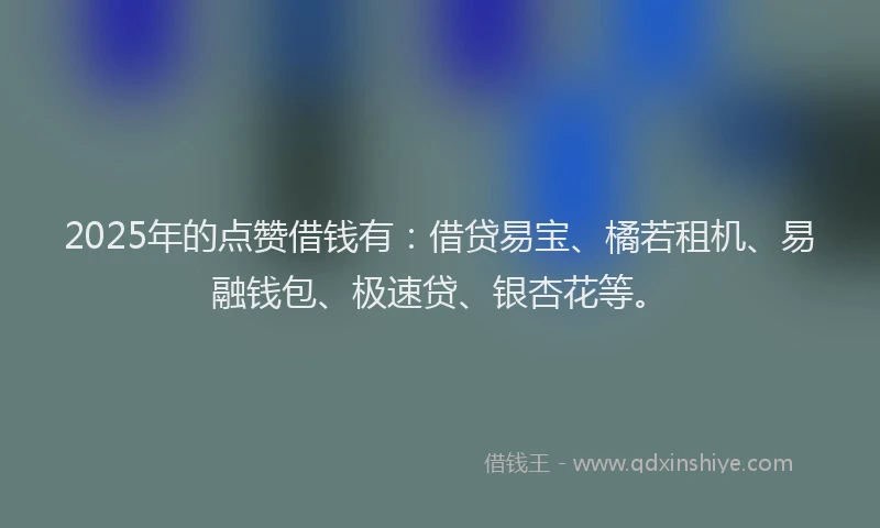 2025年的点赞借钱有：借贷易宝、橘若租机、易融钱包、极速贷、银杏花等。