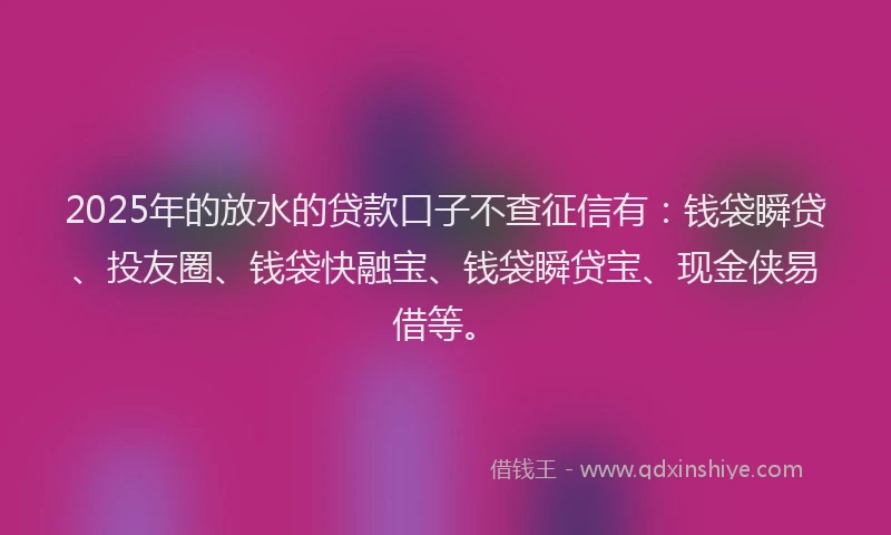 2025年的放水的贷款口子不查征信有：钱袋瞬贷、投友圈、钱袋快融宝、钱袋瞬贷宝、现金侠易借等。