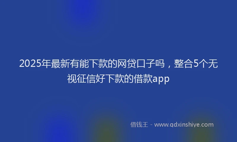 2025年最新有能下款的网贷口子吗，整合5个无视征信好下款的借款app
