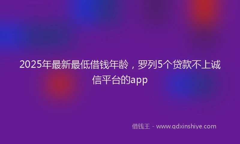 2025年最新最低借钱年龄，罗列5个贷款不上诚信平台的app
