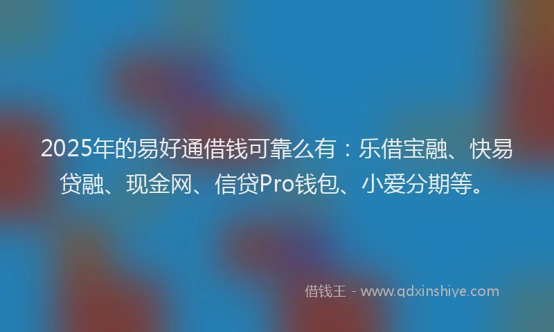 2025年的易好通借钱可靠么有：乐借宝融、快易贷融、现金网、信贷Pro钱包、小爱分期等。