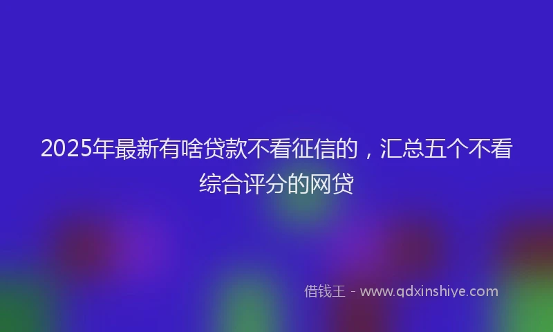 2025年最新有啥贷款不看征信的，汇总五个不看综合评分的网贷