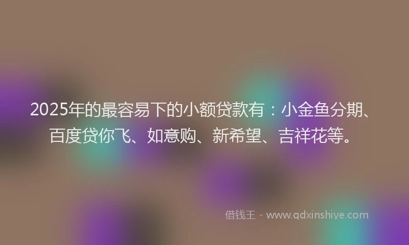 2025年的最容易下的小额贷款有：小金鱼分期、百度贷你飞、如意购、新希望、吉祥花等。