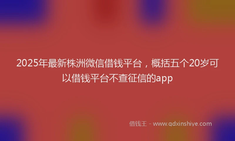 2025年最新株洲微信借钱平台，概括五个20岁可以借钱平台不查征信的app