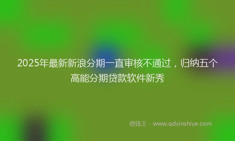 2025年最新新浪分期一直审核不通过，归纳五个高能分期贷款软件新秀