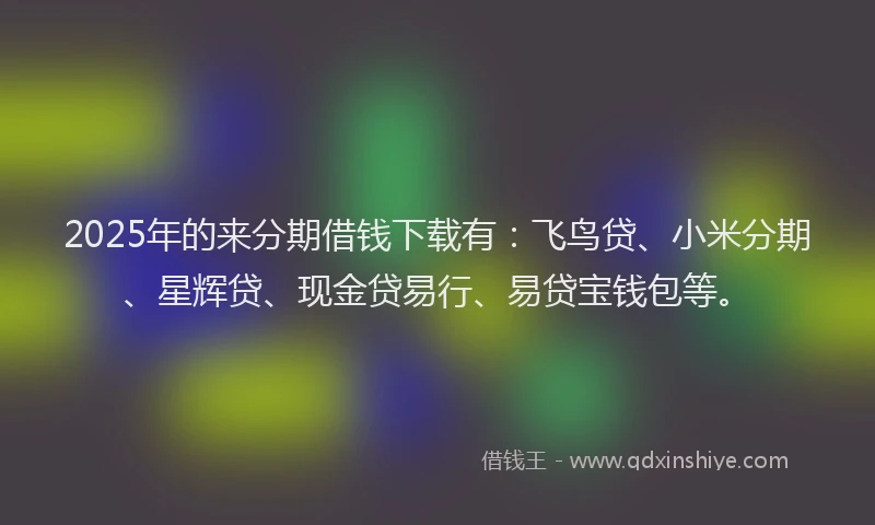 2025年的来分期借钱下载有：飞鸟贷、小米分期、星辉贷、现金贷易行、易贷宝钱包等。