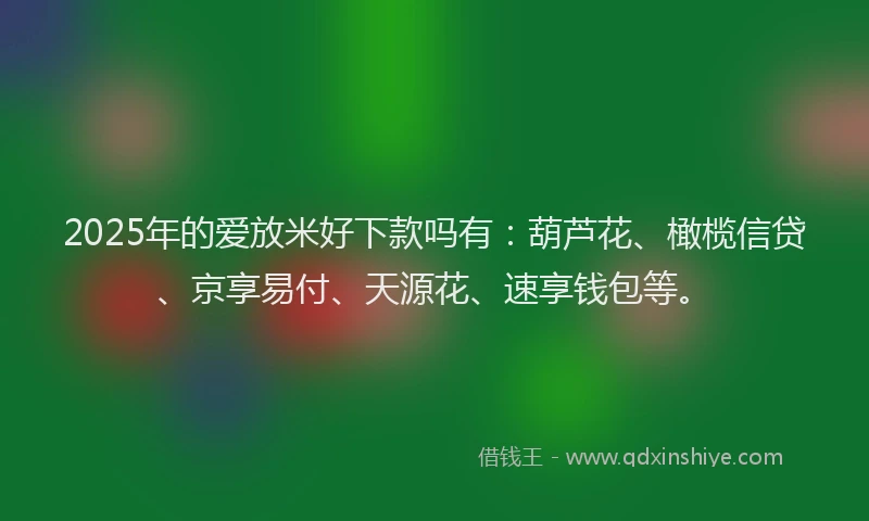 2025年的爱放米好下款吗有：葫芦花、橄榄信贷、京享易付、天源花、速享钱包等。