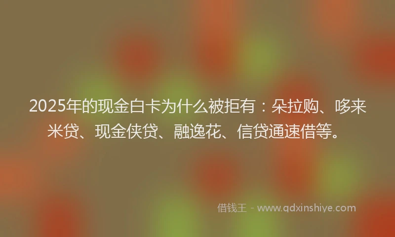 2025年的现金白卡为什么被拒有：朵拉购、哆来米贷、现金侠贷、融逸花、信贷通速借等。