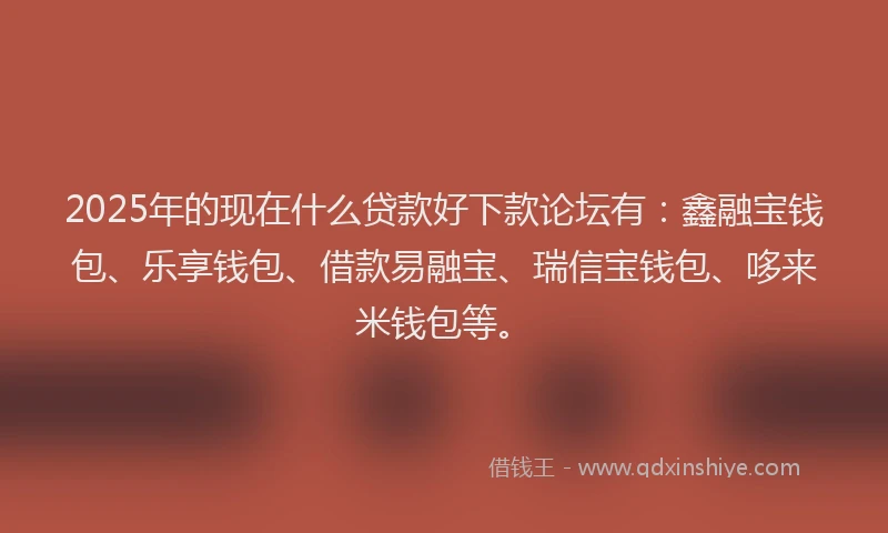 2025年的现在什么贷款好下款论坛有：鑫融宝钱包、乐享钱包、借款易融宝、瑞信宝钱包、哆来米钱包等。