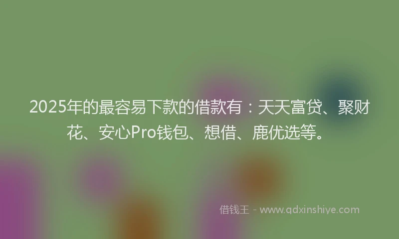 2025年的最容易下款的借款有：天天富贷、聚财花、安心Pro钱包、想借、鹿优选等。