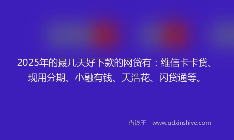 2025年的最几天好下款的网贷有：维信卡卡贷、现用分期、小融有钱、天浩花、闪贷通等。