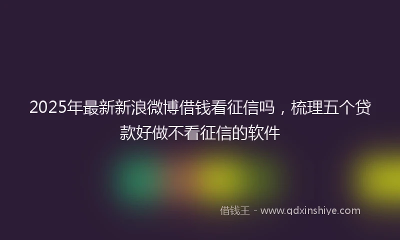 2025年最新新浪微博借钱看征信吗，梳理五个贷款好做不看征信的软件