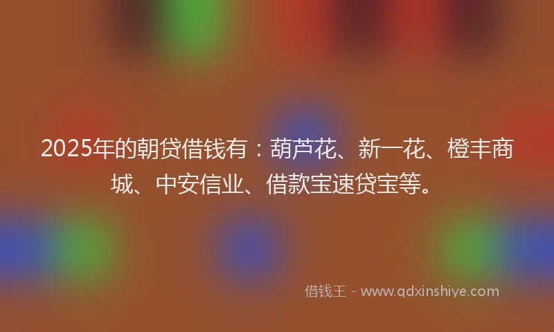 2025年的朝贷借钱有：葫芦花、新一花、橙丰商城、中安信业、借款宝速贷宝等。