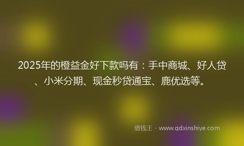 2025年的橙益金好下款吗有：手中商城、好人贷、小米分期、现金秒贷通宝、鹿优选等。